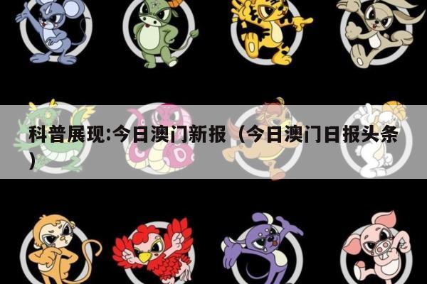 科普展现:今日澳门新报（今日澳门日报头条）